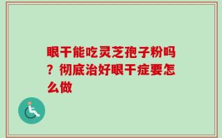 眼干能吃灵芝孢子粉吗？彻底治好眼干症要怎么做