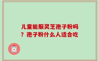 儿童能服灵芝孢子粉吗？孢子粉什么人适合吃