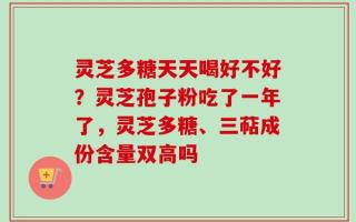 灵芝多糖天天喝好不好？灵芝孢子粉吃了一年了，灵芝多糖、三萜成份含量双高吗