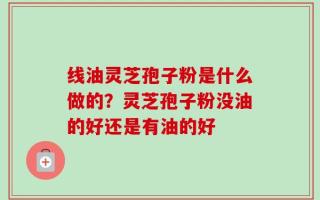 线油灵芝孢子粉是什么做的？灵芝孢子粉没油的好还是有油的好