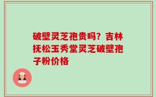 破壁灵芝孢贵吗？吉林抚松玉秀堂灵芝破壁孢子粉价格