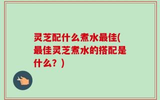 灵芝配什么煮水最佳(最佳灵芝煮水的搭配是什么？)