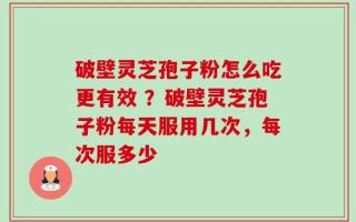 破壁灵芝孢子粉怎么吃更有效 ？破壁灵芝孢子粉每天服用几次，每次服多少