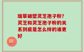 瑞草破壁灵芝孢子粉？灵芝和灵芝孢子粉的关系到底是怎么样的谁更好
