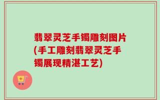 翡翠灵芝手镯雕刻图片(手工雕刻翡翠灵芝手镯展现精湛工艺)