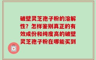 破壁灵芝孢子粉的溶解性？怎样鉴别真正的有效成份和纯度高的破壁灵芝孢子粉在哪能买到