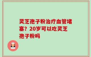 灵芝孢子粉治疗血管堵塞？20岁可以吃灵芝孢子粉吗