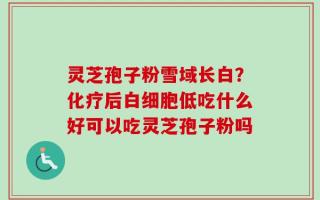 灵芝孢子粉雪域长白？化疗后白细胞低吃什么好可以吃灵芝孢子粉吗