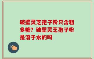 破壁灵芝孢子粉只含粗多糖？破壁灵芝孢子粉是溶于水的吗