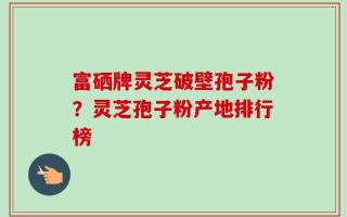富硒牌灵芝破壁孢子粉？灵芝孢子粉产地排行榜