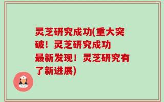 灵芝研究成功(重大突破！灵芝研究成功  最新发现！灵芝研究有了新进展)