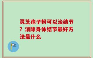 灵芝孢子粉可以治结节？消除身体结节最好方法是什么