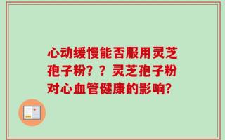 心动缓慢能否服用灵芝孢子粉？？灵芝孢子粉对心血管健康的影响？