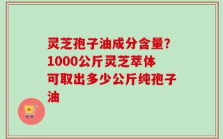 灵芝孢子油成分含量？1000公斤灵芝萃体可取出多少公斤纯孢子油