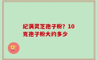 纪满灵芝孢子粉？10克孢子粉大约多少
