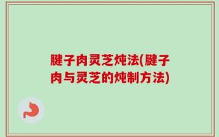 腱子肉灵芝炖法(腱子肉与灵芝的炖制方法)