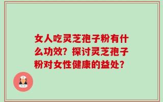 女人吃灵芝孢子粉有什么功效？探讨灵芝孢子粉对女性健康的益处？