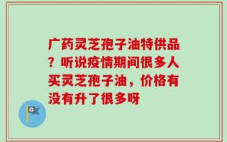 广药灵芝孢子油特供品？听说疫情期间很多人买灵芝孢子油，价格有没有升了很多呀