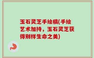 玉石灵芝手绘稿(手绘艺术加持，玉石灵芝获得别样生命之美)