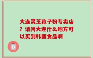 大连灵芝孢子粉专卖店？请问大连什么地方可以买到韩国食品啊