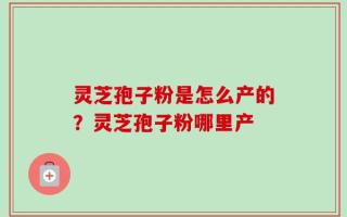 灵芝孢子粉是怎么产的？灵芝孢子粉哪里产