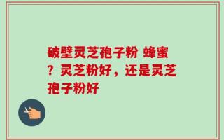 破壁灵芝孢子粉 蜂蜜？灵芝粉好，还是灵芝孢子粉好