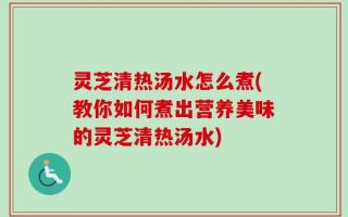 灵芝清热汤水怎么煮(教你如何煮出营养美味的灵芝清热汤水)
