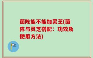 茵陈能不能加灵芝(茵陈与灵芝搭配：功效及使用方法)