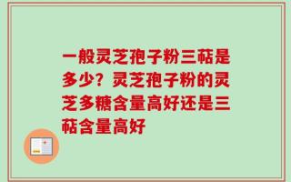一般灵芝孢子粉三萜是多少？灵芝孢子粉的灵芝多糖含量高好还是三萜含量高好