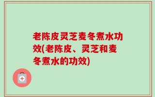 老陈皮灵芝麦冬煮水功效(老陈皮、灵芝和麦冬煮水的功效)