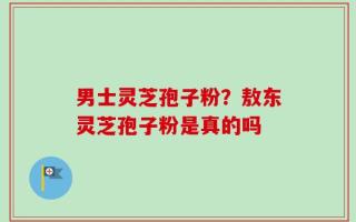 男士灵芝孢子粉？敖东灵芝孢子粉是真的吗
