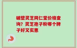 破壁灵芝同仁堂价格查询？灵芝孢子粉哪个牌子好又实惠