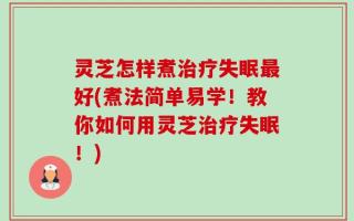 灵芝怎样煮治疗失眠最好(煮法简单易学！教你如何用灵芝治疗失眠！)