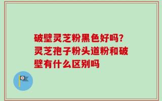破壁灵芝粉黑色好吗？灵芝孢子粉头道粉和破壁有什么区别吗