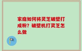 家庭如何将灵芝破壁打成粉？破壁机打灵芝怎么做