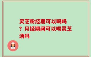 灵芝粉经期可以喝吗 ？月经期间可以喝灵芝汤吗