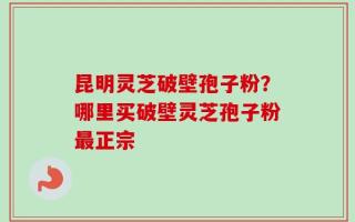 昆明灵芝破壁孢子粉？哪里买破壁灵芝孢子粉最正宗
