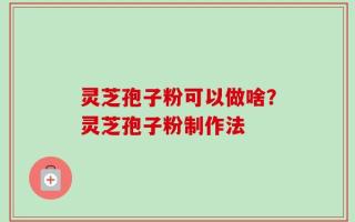 灵芝孢子粉可以做啥？灵芝孢子粉制作法
