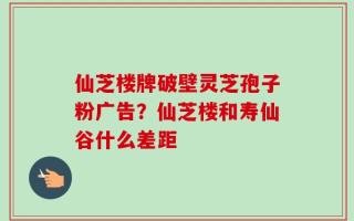 仙芝楼牌破壁灵芝孢子粉广告？仙芝楼和寿仙谷什么差距