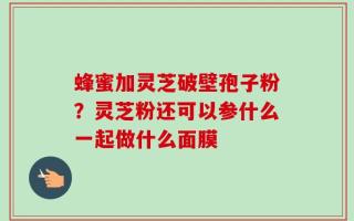 蜂蜜加灵芝破壁孢子粉？灵芝粉还可以参什么一起做什么面膜