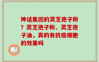神话集团的灵芝孢子粉？灵芝孢子粉、灵芝孢子油，真的有抗癌细胞的效果吗