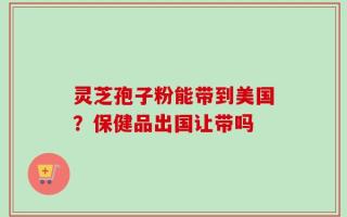 灵芝孢子粉能带到美国？保健品出国让带吗