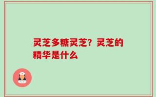 灵芝多糖灵芝？灵芝的精华是什么