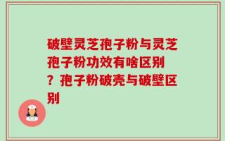破壁灵芝孢子粉与灵芝孢子粉功效有啥区别 ？孢子粉破壳与破壁区别