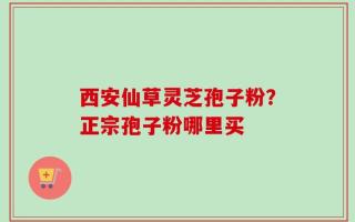 西安仙草灵芝孢子粉？正宗孢子粉哪里买