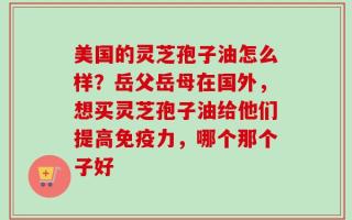 美国的灵芝孢子油怎么样？岳父岳母在国外，想买灵芝孢子油给他们提高免疫力，哪个那个子好