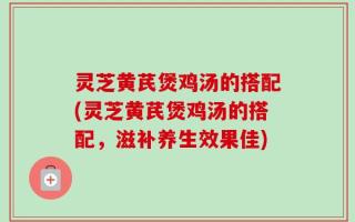 灵芝黄芪煲鸡汤的搭配(灵芝黄芪煲鸡汤的搭配，滋补养生效果佳)