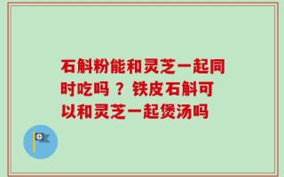 石斛粉能和灵芝一起同时吃吗 ？铁皮石斛可以和灵芝一起煲汤吗