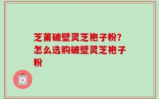 芝莆破壁灵芝袍子粉？怎么选购破壁灵芝袍子粉