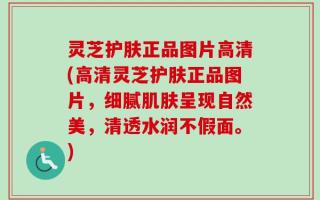 灵芝护肤正品图片高清(高清灵芝护肤正品图片，细腻肌肤呈现自然美，清透水润不假面。)